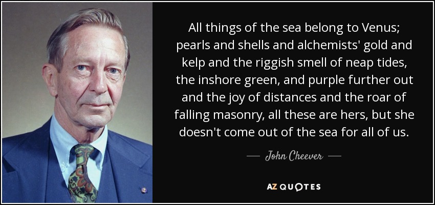 All things of the sea belong to Venus; pearls and shells and alchemists' gold and kelp and the riggish smell of neap tides, the inshore green, and purple further out and the joy of distances and the roar of falling masonry, all these are hers, but she doesn't come out of the sea for all of us. - John Cheever