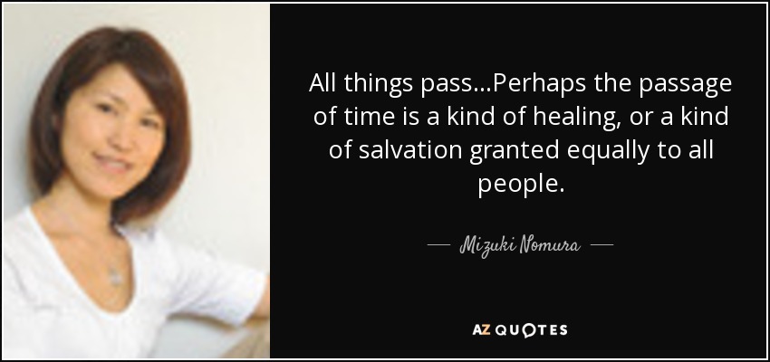 All things pass...Perhaps the passage of time is a kind of healing, or a kind of salvation granted equally to all people. - Mizuki Nomura
