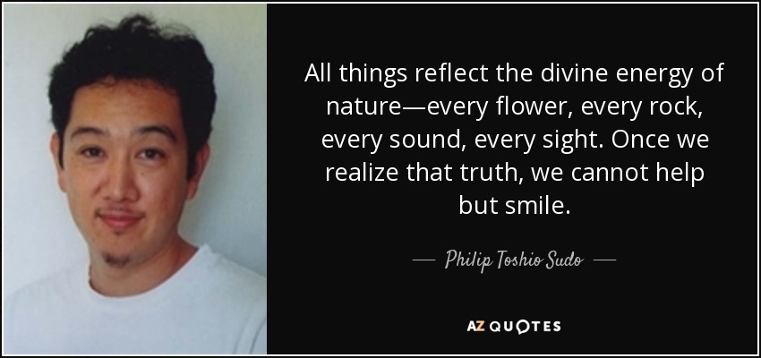 All things reflect the divine energy of nature—every flower, every rock, every sound, every sight. Once we realize that truth, we cannot help but smile. - Philip Toshio Sudo