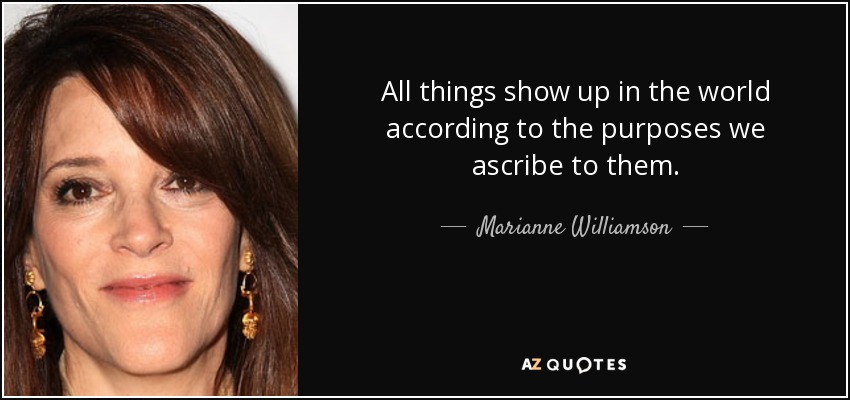 All things show up in the world according to the purposes we ascribe to them. - Marianne Williamson