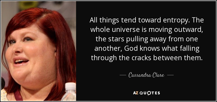 All things tend toward entropy. The whole universe is moving outward, the stars pulling away from one another, God knows what falling through the cracks between them. - Cassandra Clare