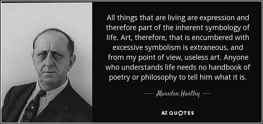 All things that are living are expression and therefore part of the inherent symbology of life. Art, therefore, that is encumbered with excessive symbolism is extraneous, and from my point of view, useless art. Anyone who understands life needs no handbook of poetry or philosophy to tell him what it is. - Marsden Hartley