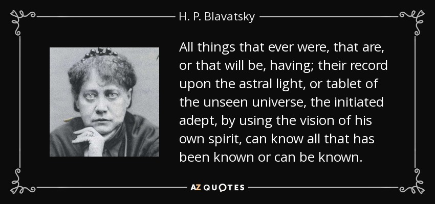 All things that ever were, that are, or that will be, having; their record upon the astral light, or tablet of the unseen universe, the initiated adept, by using the vision of his own spirit, can know all that has been known or can be known. - H. P. Blavatsky