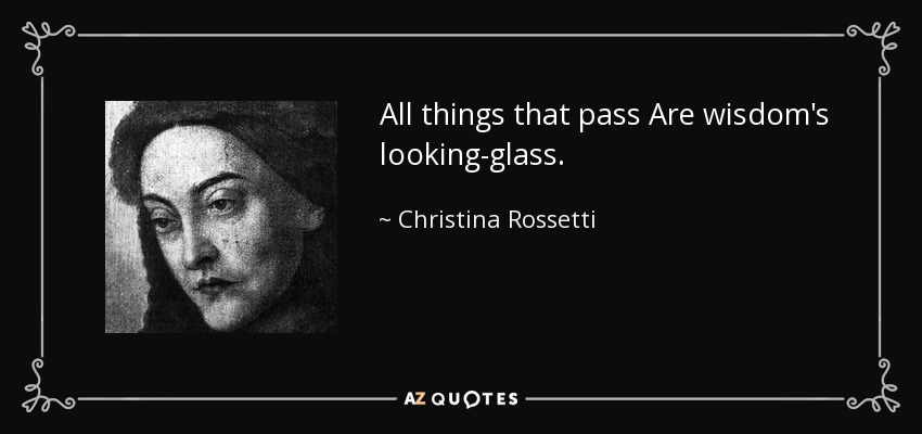 All things that pass Are wisdom's looking-glass. - Christina Rossetti