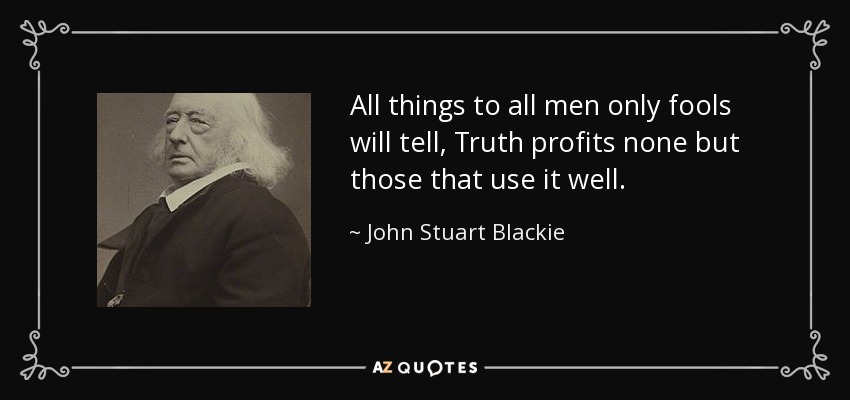 All things to all men only fools will tell, Truth profits none but those that use it well. - John Stuart Blackie