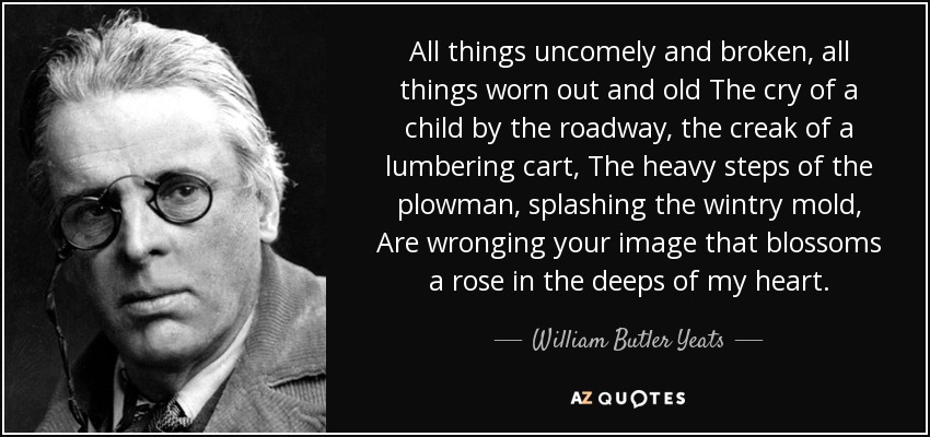 All things uncomely and broken, all things worn out and old The cry of a child by the roadway, the creak of a lumbering cart, The heavy steps of the plowman, splashing the wintry mold, Are wronging your image that blossoms a rose in the deeps of my heart. - William Butler Yeats