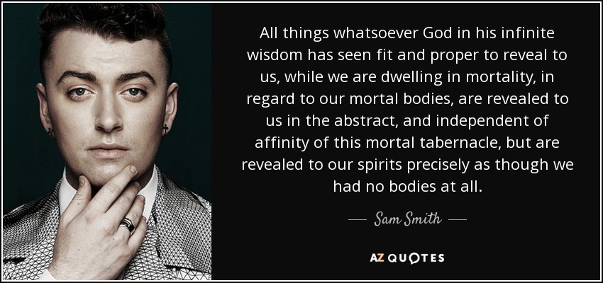 All things whatsoever God in his infinite wisdom has seen fit and proper to reveal to us, while we are dwelling in mortality, in regard to our mortal bodies, are revealed to us in the abstract, and independent of affinity of this mortal tabernacle, but are revealed to our spirits precisely as though we had no bodies at all. - Sam Smith