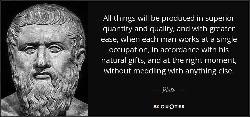 All things will be produced in superior quantity and quality, and with greater ease, when each man works at a single occupation, in accordance with his natural gifts, and at the right moment, without meddling with anything else. - Plato