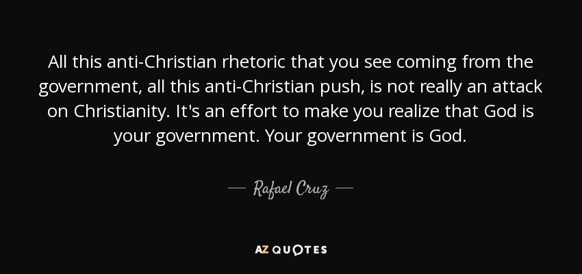 All this anti-Christian rhetoric that you see coming from the government, all this anti-Christian push, is not really an attack on Christianity. It's an effort to make you realize that God is your government. Your government is God. - Rafael Cruz