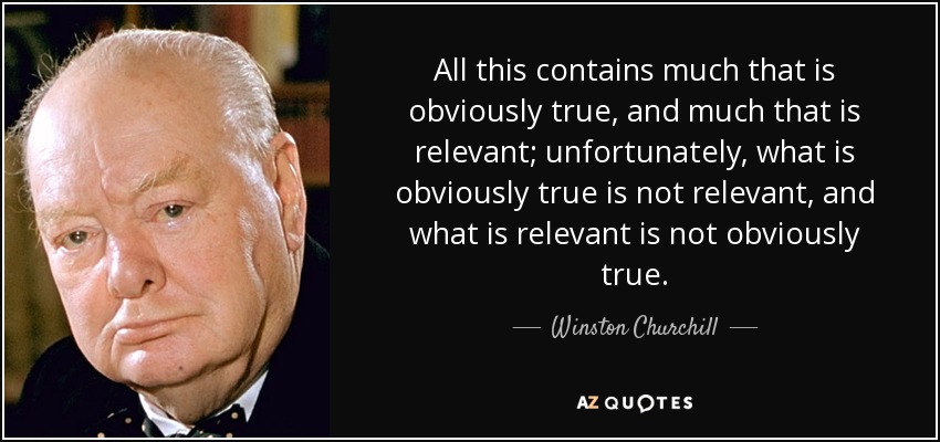 All this contains much that is obviously true, and much that is relevant; unfortunately, what is obviously true is not relevant, and what is relevant is not obviously true. - Winston Churchill