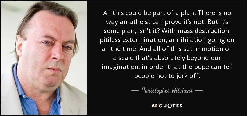 All this could be part of a plan. There is no way an atheist can prove it’s not. But it’s some plan, isn't it? With mass destruction, pitiless extermination, annihilation going on all the time. And all of this set in motion on a scale that’s absolutely beyond our imagination, in order that the pope can tell people not to jerk off. - Christopher Hitchens