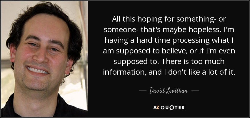 All this hoping for something- or someone- that's maybe hopeless. I'm having a hard time processing what I am supposed to believe, or if I'm even supposed to. There is too much information, and I don't like a lot of it. - David Levithan