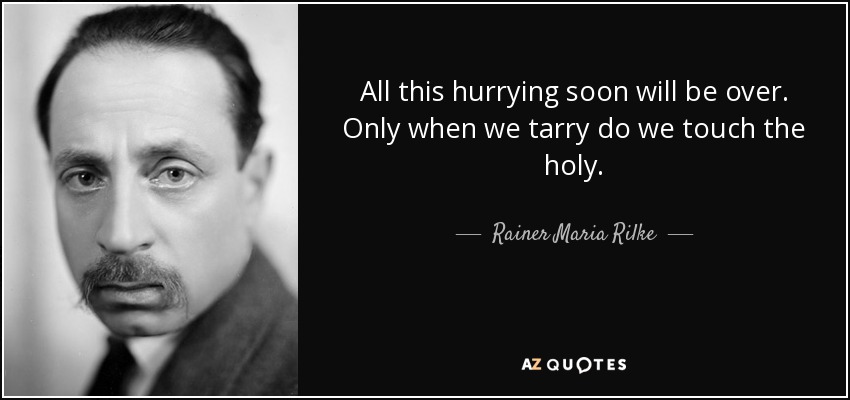 All this hurrying soon will be over. Only when we tarry do we touch the holy. - Rainer Maria Rilke