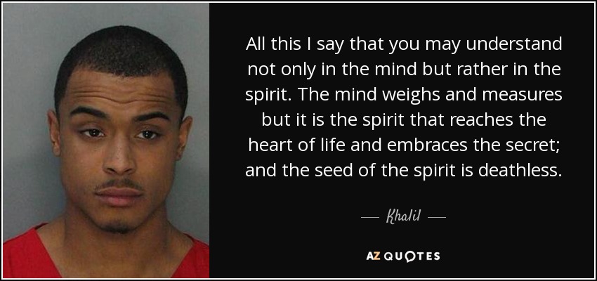 All this I say that you may understand not only in the mind but rather in the spirit. The mind weighs and measures but it is the spirit that reaches the heart of life and embraces the secret; and the seed of the spirit is deathless. - Khalil