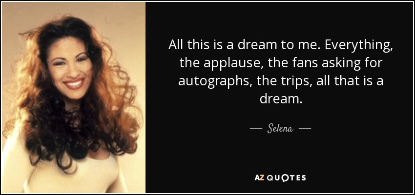All this is a dream to me. Everything, the applause, the fans asking for autographs, the trips, all that is a dream. - Selena