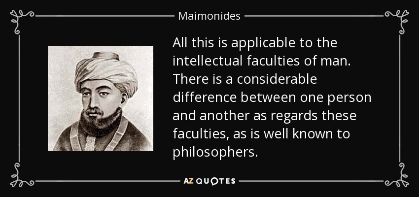 All this is applicable to the intellectual faculties of man. There is a considerable difference between one person and another as regards these faculties, as is well known to philosophers. - Maimonides