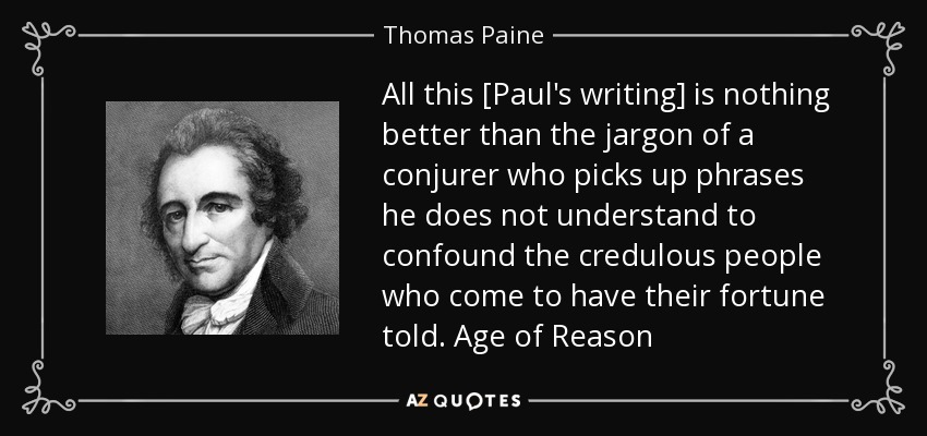 All this [Paul's writing] is nothing better than the jargon of a conjurer who picks up phrases he does not understand to confound the credulous people who come to have their fortune told. Age of Reason - Thomas Paine