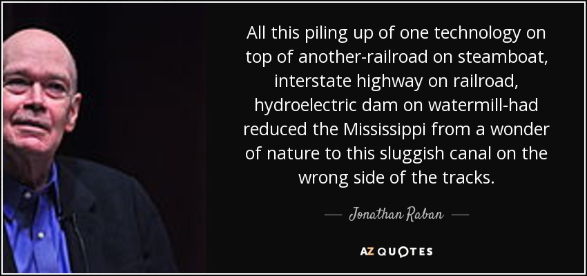 All this piling up of one technology on top of another-railroad on steamboat, interstate highway on railroad, hydroelectric dam on watermill-had reduced the Mississippi from a wonder of nature to this sluggish canal on the wrong side of the tracks. - Jonathan Raban