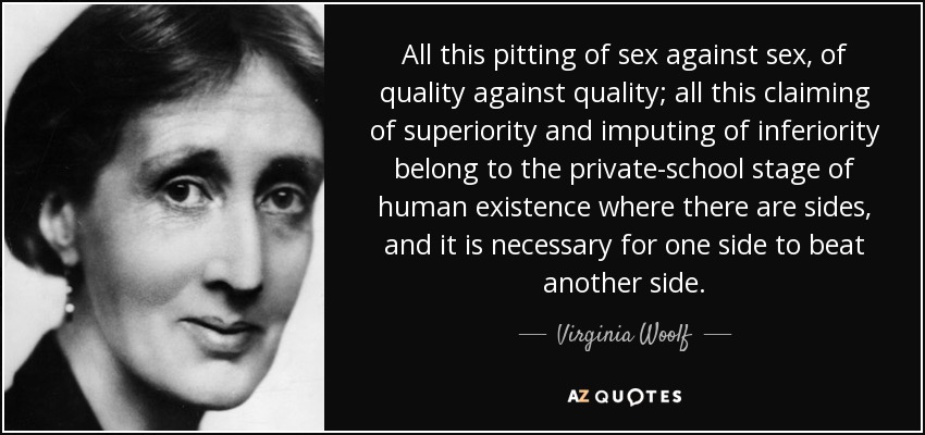 All this pitting of sex against sex, of quality against quality; all this claiming of superiority and imputing of inferiority belong to the private-school stage of human existence where there are sides, and it is necessary for one side to beat another side. - Virginia Woolf