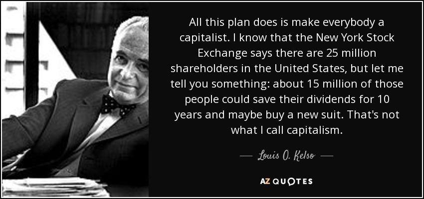 All this plan does is make everybody a capitalist. I know that the New York Stock Exchange says there are 25 million shareholders in the United States, but let me tell you something: about 15 million of those people could save their dividends for 10 years and maybe buy a new suit. That's not what I call capitalism. - Louis O. Kelso
