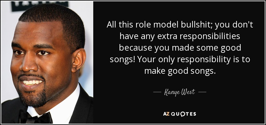 All this role model bullshit; you don't have any extra responsibilities because you made some good songs! Your only responsibility is to make good songs. - Kanye West