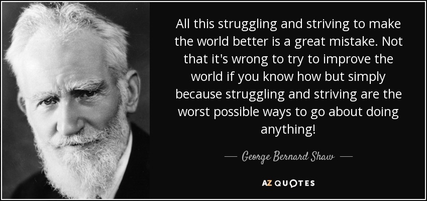 All this struggling and striving to make the world better is a great mistake. Not that it's wrong to try to improve the world if you know how but simply because struggling and striving are the worst possible ways to go about doing anything! - George Bernard Shaw