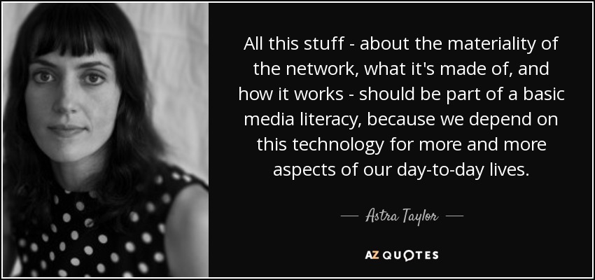 All this stuff - about the materiality of the network, what it's made of, and how it works - should be part of a basic media literacy, because we depend on this technology for more and more aspects of our day-to-day lives. - Astra Taylor