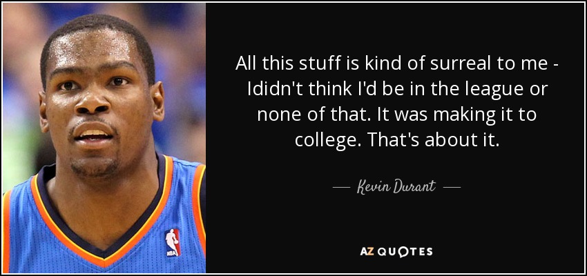 All this stuff is kind of surreal to me - Ididn't think I'd be in the league or none of that. It was making it to college. That's about it. - Kevin Durant