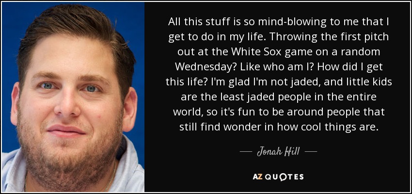 All this stuff is so mind-blowing to me that I get to do in my life. Throwing the first pitch out at the White Sox game on a random Wednesday? Like who am I? How did I get this life? I'm glad I'm not jaded, and little kids are the least jaded people in the entire world, so it's fun to be around people that still find wonder in how cool things are. - Jonah Hill