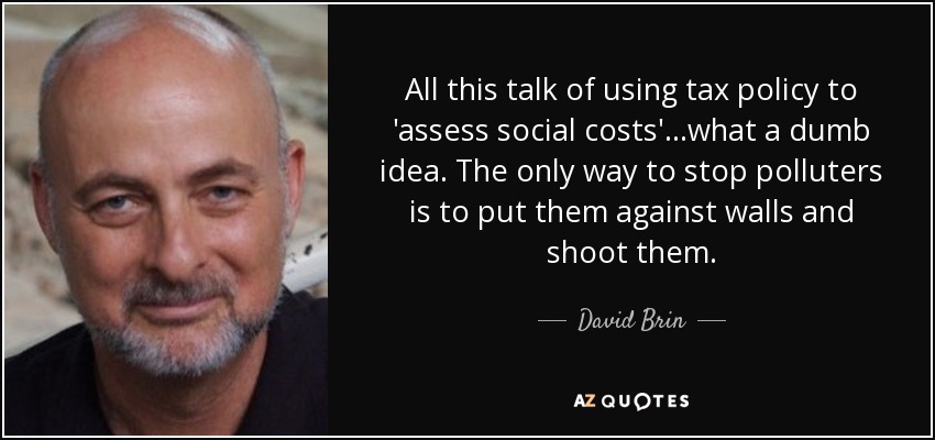 All this talk of using tax policy to 'assess social costs'...what a dumb idea. The only way to stop polluters is to put them against walls and shoot them. - David Brin