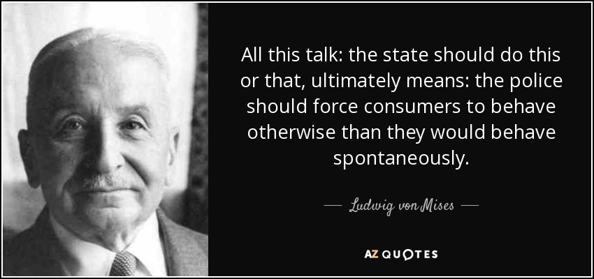 All this talk: the state should do this or that, ultimately means: the police should force consumers to behave otherwise than they would behave spontaneously. - Ludwig von Mises