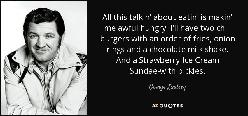 All this talkin' about eatin' is makin' me awful hungry. I'll have two chili burgers with an order of fries, onion rings and a chocolate milk shake. And a Strawberry Ice Cream Sundae-with pickles. - George Lindsey