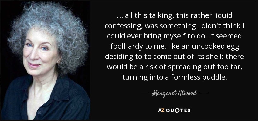 ... all this talking, this rather liquid confessing, was something I didn't think I could ever bring myself to do. It seemed foolhardy to me, like an uncooked egg deciding to to come out of its shell: there would be a risk of spreading out too far, turning into a formless puddle. - Margaret Atwood