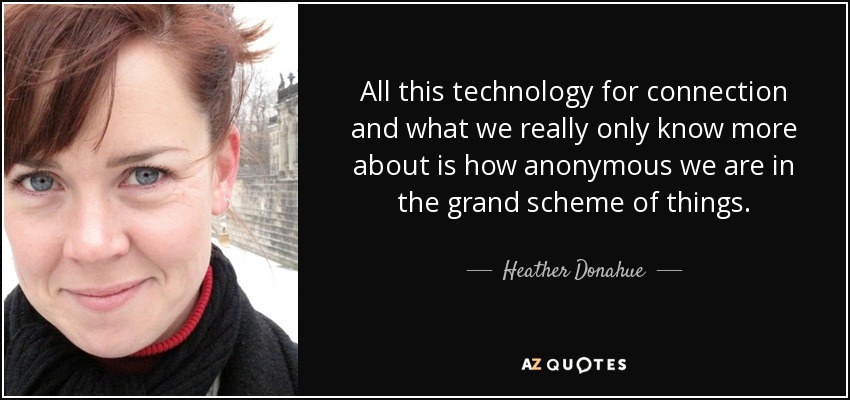 All this technology for connection and what we really only know more about is how anonymous we are in the grand scheme of things. - Heather Donahue