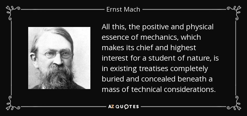 All this, the positive and physical essence of mechanics, which makes its chief and highest interest for a student of nature, is in existing treatises completely buried and concealed beneath a mass of technical considerations. - Ernst Mach