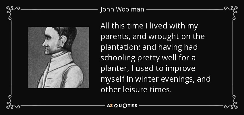 All this time I lived with my parents, and wrought on the plantation; and having had schooling pretty well for a planter, I used to improve myself in winter evenings, and other leisure times. - John Woolman