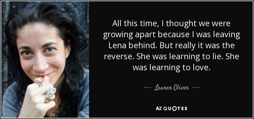 All this time, I thought we were growing apart because I was leaving Lena behind. But really it was the reverse. She was learning to lie. She was learning to love. - Lauren Oliver