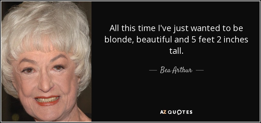 All this time I've just wanted to be blonde, beautiful and 5 feet 2 inches tall. - Bea Arthur