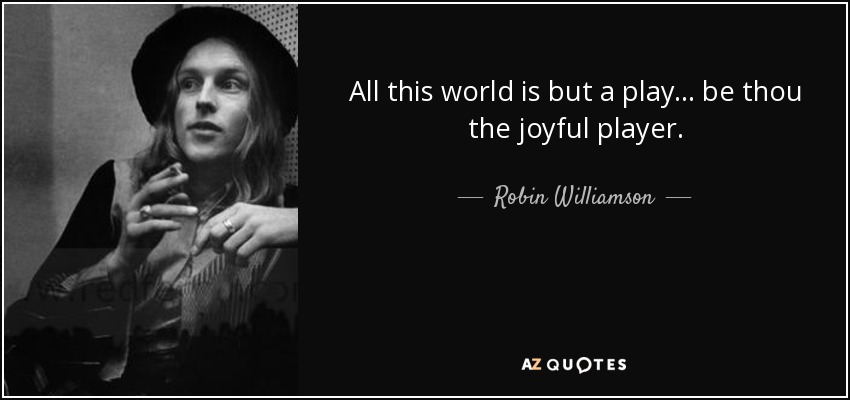 All this world is but a play... be thou the joyful player. - Robin Williamson