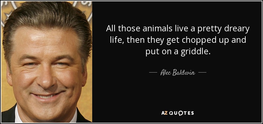 All those animals live a pretty dreary life, then they get chopped up and put on a griddle. - Alec Baldwin