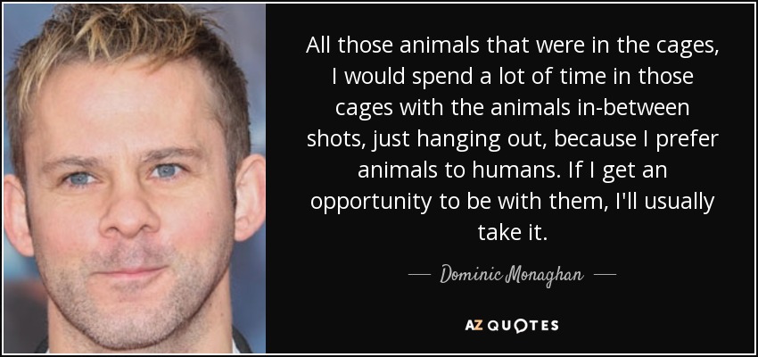 All those animals that were in the cages, I would spend a lot of time in those cages with the animals in-between shots, just hanging out, because I prefer animals to humans. If I get an opportunity to be with them, I'll usually take it. - Dominic Monaghan