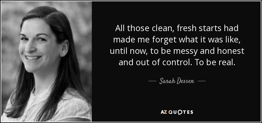 All those clean, fresh starts had made me forget what it was like, until now, to be messy and honest and out of control. To be real. - Sarah Dessen