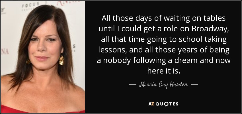 All those days of waiting on tables until I could get a role on Broadway, all that time going to school taking lessons, and all those years of being a nobody following a dream-and now here it is. - Marcia Gay Harden