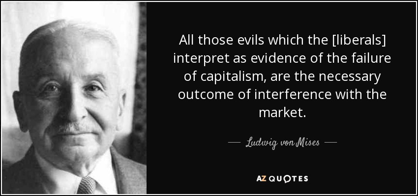 All those evils which the [liberals] interpret as evidence of the failure of capitalism, are the necessary outcome of interference with the market. - Ludwig von Mises