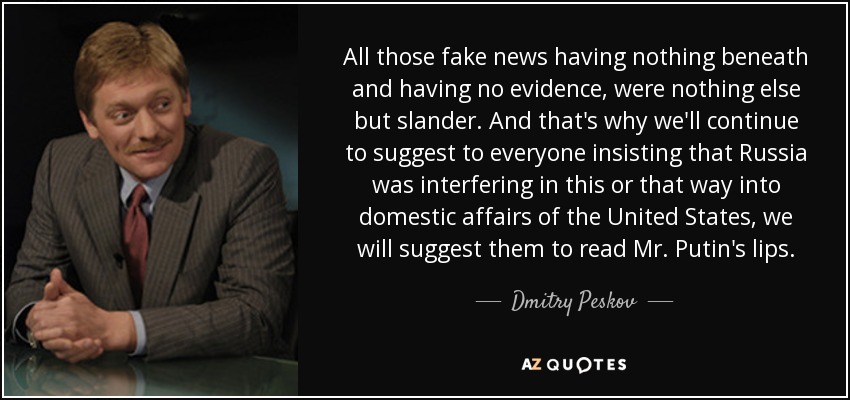 All those fake news having nothing beneath and having no evidence, were nothing else but slander. And that's why we'll continue to suggest to everyone insisting that Russia was interfering in this or that way into domestic affairs of the United States, we will suggest them to read Mr. Putin's lips. - Dmitry Peskov