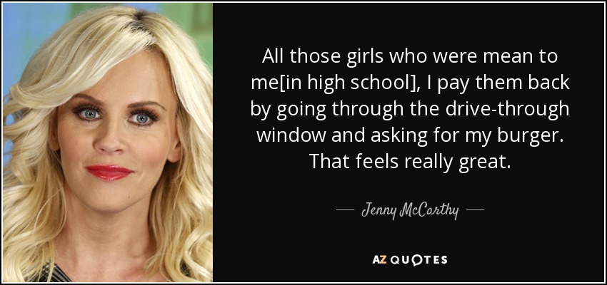 All those girls who were mean to me[in high school], I pay them back by going through the drive-through window and asking for my burger. That feels really great. - Jenny McCarthy