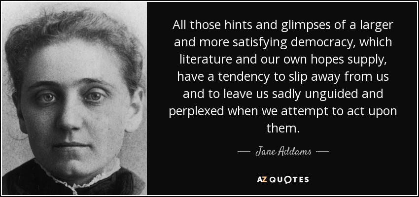 All those hints and glimpses of a larger and more satisfying democracy, which literature and our own hopes supply, have a tendency to slip away from us and to leave us sadly unguided and perplexed when we attempt to act upon them. - Jane Addams