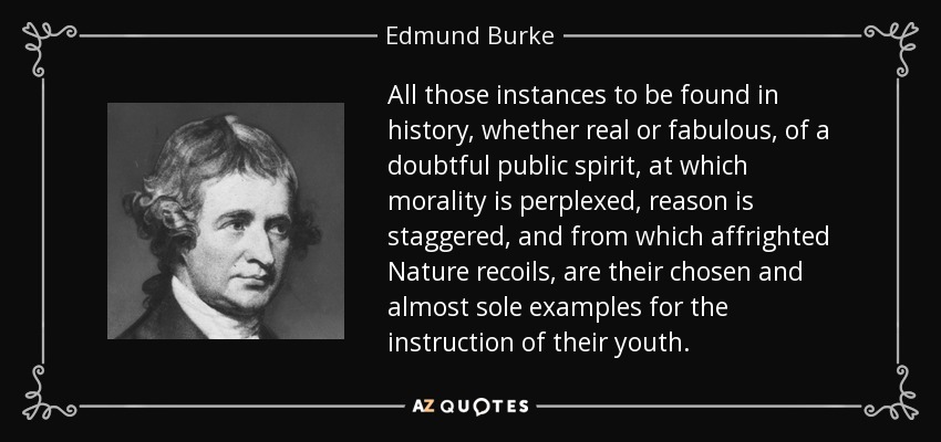 All those instances to be found in history, whether real or fabulous, of a doubtful public spirit, at which morality is perplexed, reason is staggered, and from which affrighted Nature recoils, are their chosen and almost sole examples for the instruction of their youth. - Edmund Burke