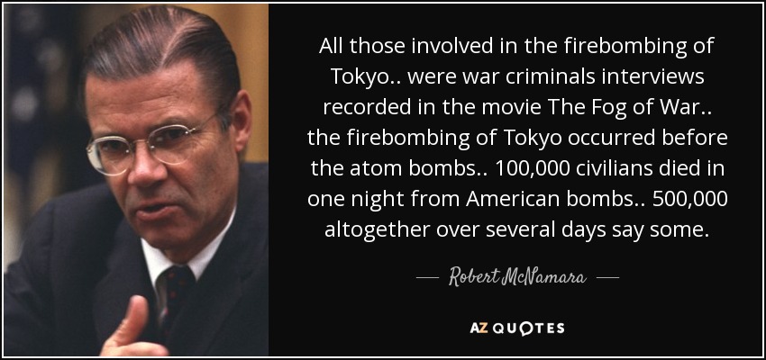 All those involved in the firebombing of Tokyo .. were war criminals interviews recorded in the movie The Fog of War.. the firebombing of Tokyo occurred before the atom bombs.. 100,000 civilians died in one night from American bombs.. 500,000 altogether over several days say some. - Robert McNamara