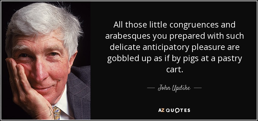 All those little congruences and arabesques you prepared with such delicate anticipatory pleasure are gobbled up as if by pigs at a pastry cart. - John Updike